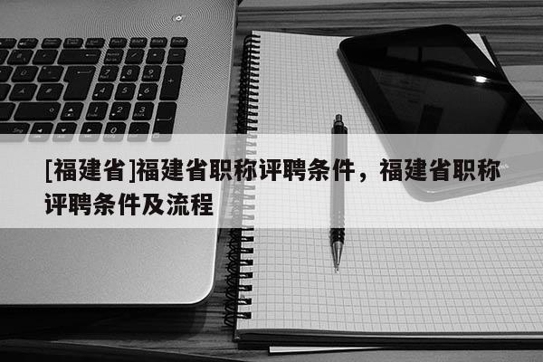 [福建省]福建省職稱評(píng)聘條件，福建省職稱評(píng)聘條件及流程