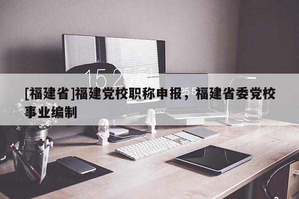 [福建省]福建黨校職稱申報(bào)，福建省委黨校事業(yè)編制