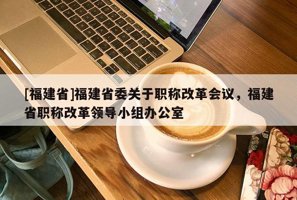 [福建省]福建省委關(guān)于職稱改革會議，福建省職稱改革領(lǐng)導(dǎo)小組辦公室