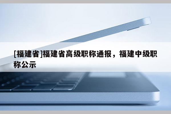 [福建省]福建省高級(jí)職稱通報(bào)，福建中級(jí)職稱公示