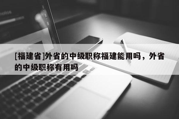 [福建省]外省的中級(jí)職稱福建能用嗎，外省的中級(jí)職稱有用嗎