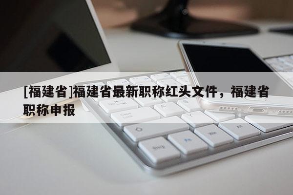 [福建省]福建省最新職稱紅頭文件，福建省職稱申報(bào)