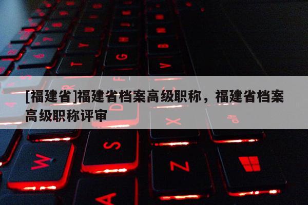 [福建省]福建省檔案高級職稱，福建省檔案高級職稱評審