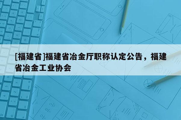 [福建省]福建省冶金廳職稱認(rèn)定公告，福建省冶金工業(yè)協(xié)會(huì)