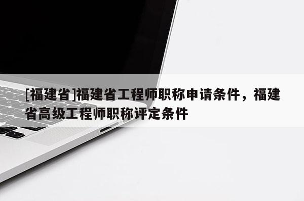 [福建省]福建省工程師職稱申請條件，福建省高級工程師職稱評定條件