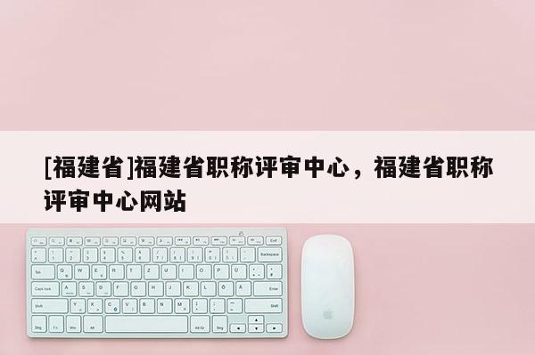 [福建省]福建省職稱評(píng)審中心，福建省職稱評(píng)審中心網(wǎng)站