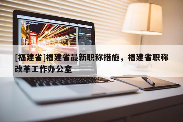 [福建省]福建省最新職稱措施，福建省職稱改革工作辦公室