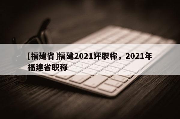 [福建省]福建2021評職稱，2021年福建省職稱