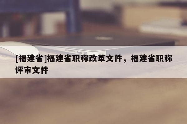 [福建省]福建省職稱改革文件，福建省職稱評審文件