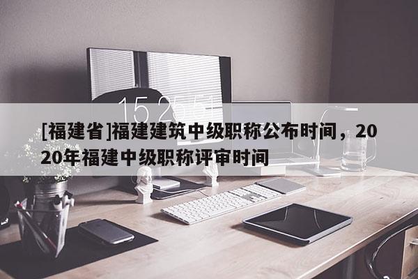 [福建省]福建建筑中級(jí)職稱公布時(shí)間，2020年福建中級(jí)職稱評(píng)審時(shí)間