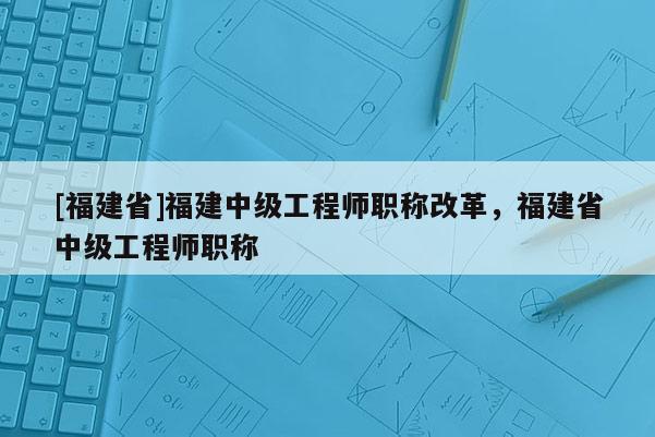 [福建省]福建中級(jí)工程師職稱改革，福建省中級(jí)工程師職稱