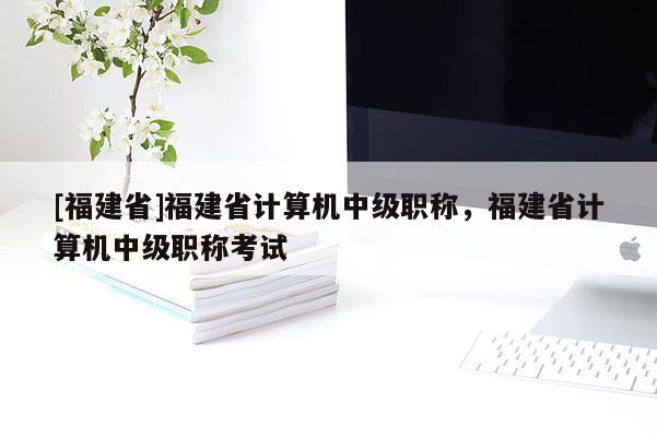 [福建省]福建省計算機(jī)中級職稱，福建省計算機(jī)中級職稱考試