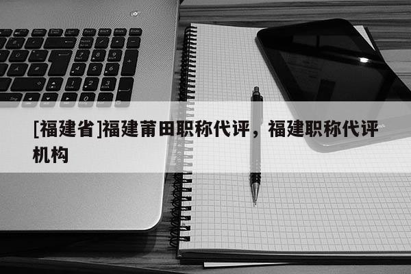 [福建省]福建莆田職稱代評，福建職稱代評機構(gòu)