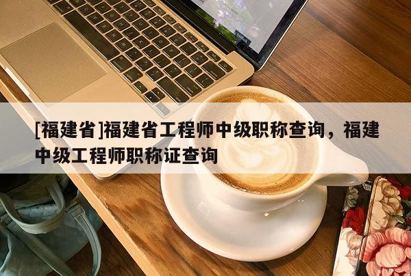 [福建省]福建省工程師中級(jí)職稱查詢，福建中級(jí)工程師職稱證查詢