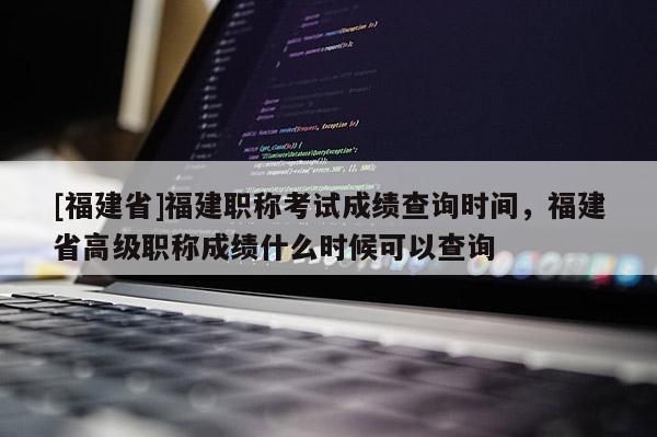 [福建省]福建職稱考試成績查詢時間，福建省高級職稱成績什么時候可以查詢