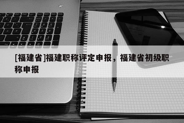 [福建省]福建職稱(chēng)評(píng)定申報(bào)，福建省初級(jí)職稱(chēng)申報(bào)