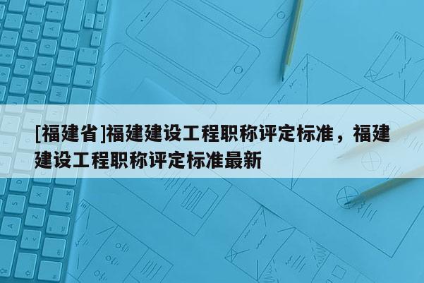 [福建省]福建建設(shè)工程職稱評(píng)定標(biāo)準(zhǔn)，福建建設(shè)工程職稱評(píng)定標(biāo)準(zhǔn)最新