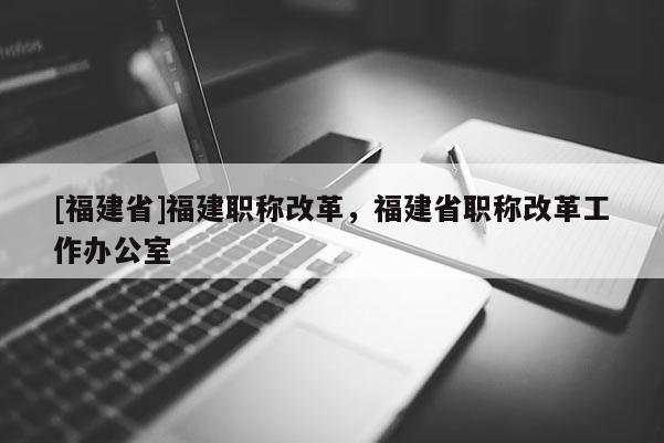 [福建省]福建職稱改革，福建省職稱改革工作辦公室