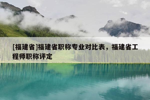 [福建省]福建省職稱專業(yè)對比表，福建省工程師職稱評定