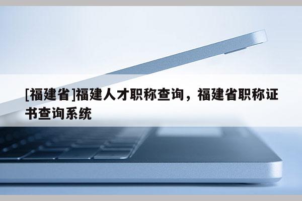 [福建省]福建人才職稱查詢，福建省職稱證書查詢系統(tǒng)