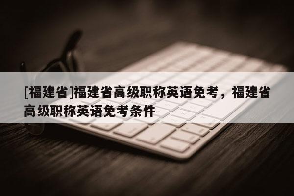 [福建省]福建省高級職稱英語免考，福建省高級職稱英語免考條件