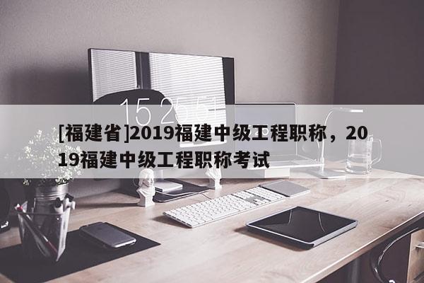 [福建省]2019福建中級工程職稱，2019福建中級工程職稱考試