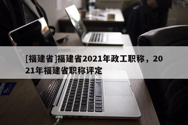 [福建省]福建省2021年政工職稱，2021年福建省職稱評(píng)定