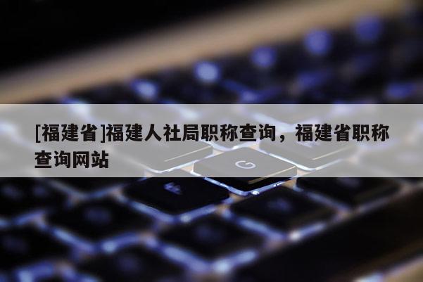 [福建省]福建人社局職稱查詢，福建省職稱查詢網站