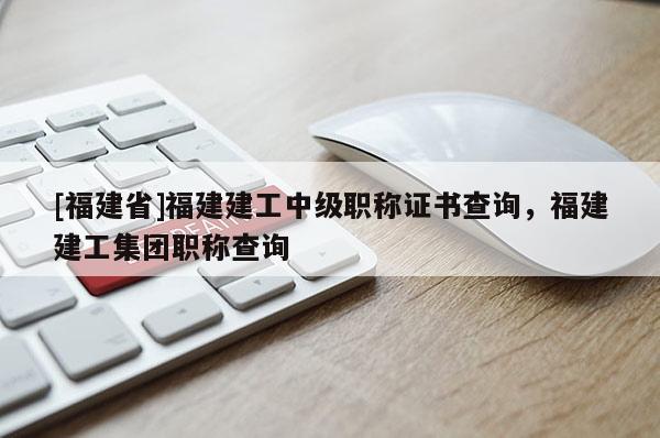 [福建省]福建建工中級職稱證書查詢，福建建工集團(tuán)職稱查詢