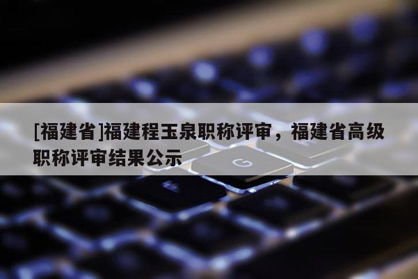 [福建省]福建程玉泉職稱評審，福建省高級職稱評審結(jié)果公示