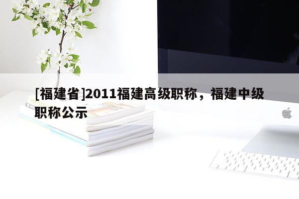 [福建省]2011福建高級職稱，福建中級職稱公示