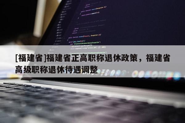 [福建省]福建省正高職稱退休政策，福建省高級(jí)職稱退休待遇調(diào)整