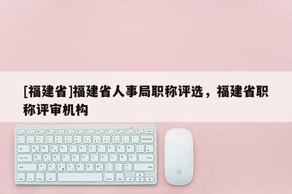 [福建省]福建省人事局職稱評選，福建省職稱評審機構