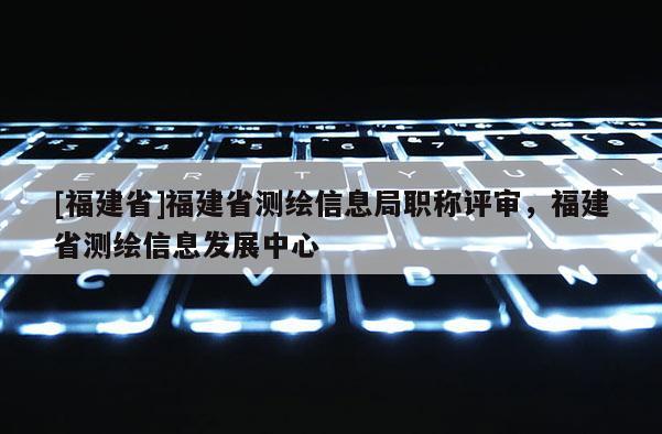 [福建省]福建省測(cè)繪信息局職稱評(píng)審，福建省測(cè)繪信息發(fā)展中心