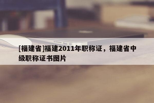 [福建省]福建2011年職稱證，福建省中級職稱證書圖片