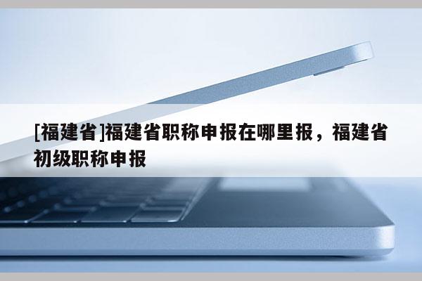 [福建省]福建省職稱申報(bào)在哪里報(bào)，福建省初級職稱申報(bào)