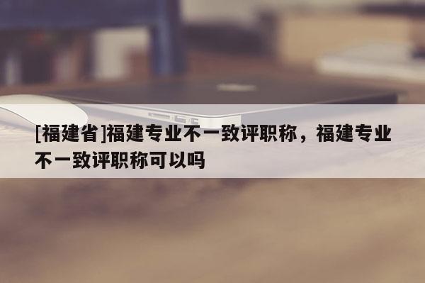 [福建省]福建專業(yè)不一致評職稱，福建專業(yè)不一致評職稱可以嗎