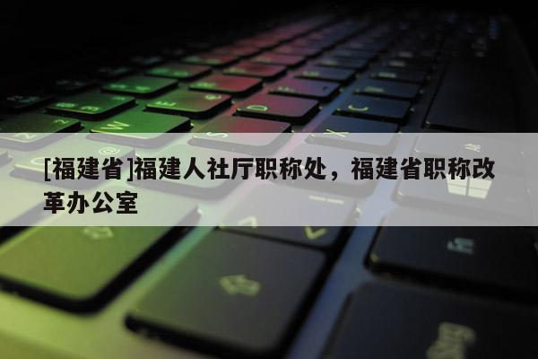 [福建省]福建人社廳職稱處，福建省職稱改革辦公室