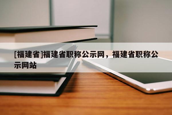 [福建省]福建省職稱公示網(wǎng)，福建省職稱公示網(wǎng)站