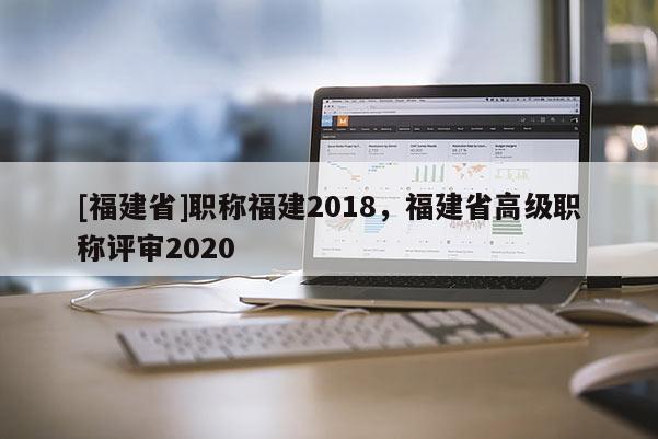 [福建省]職稱福建2018，福建省高級職稱評審2020