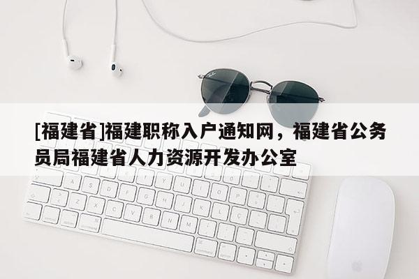 [福建省]福建職稱入戶通知網(wǎng)，福建省公務(wù)員局福建省人力資源開(kāi)發(fā)辦公室