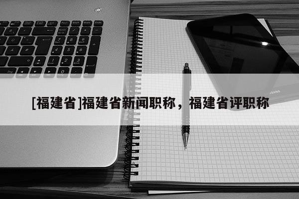 [福建省]福建省新聞職稱，福建省評職稱