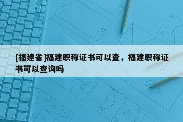 [福建省]福建職稱證書可以查，福建職稱證書可以查詢嗎