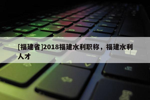 [福建省]2018福建水利職稱，福建水利人才