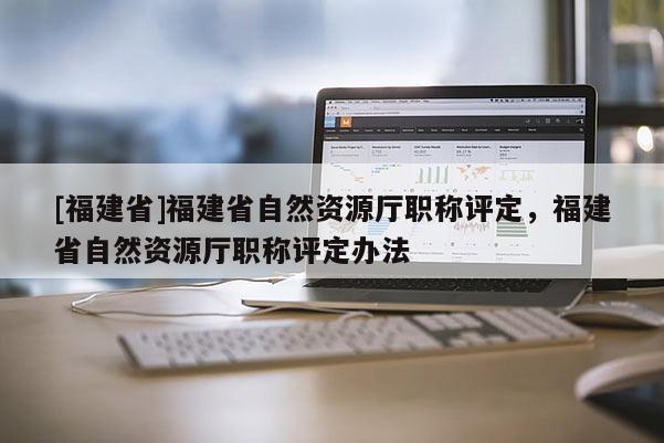 [福建省]福建省自然資源廳職稱評定，福建省自然資源廳職稱評定辦法