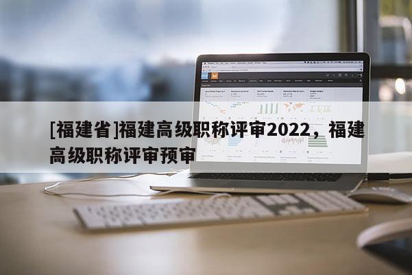 [福建省]福建高級職稱評審2022，福建高級職稱評審預(yù)審