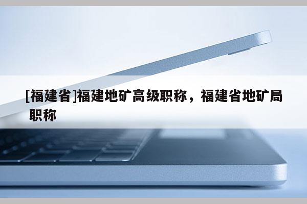 [福建省]福建地礦高級職稱，福建省地礦局 職稱