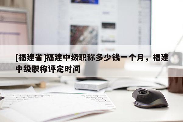 [福建省]福建中級職稱多少錢一個(gè)月，福建中級職稱評定時(shí)間