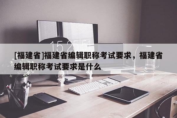 [福建省]福建省編輯職稱考試要求，福建省編輯職稱考試要求是什么