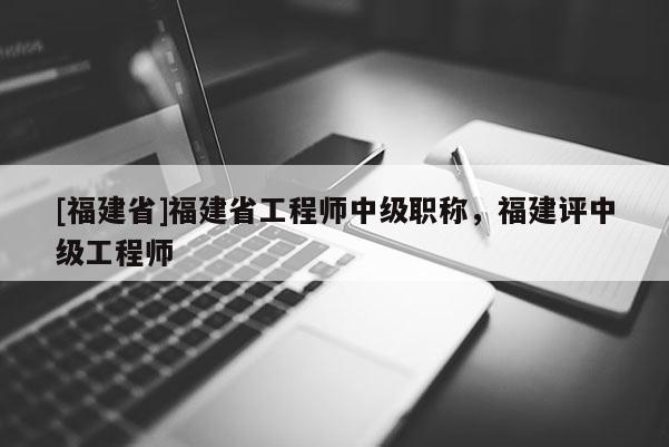 [福建省]福建省工程師中級職稱，福建評中級工程師